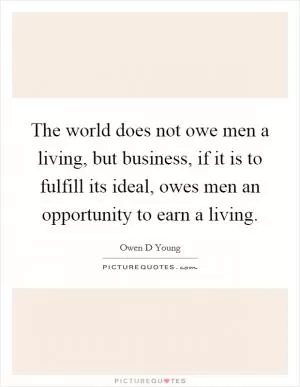The world does not owe men a living, but business, if it is to fulfill its ideal, owes men an opportunity to earn a living Picture Quote #1