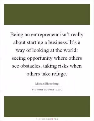 Being an entrepreneur isn’t really about starting a business. It’s a way of looking at the world: seeing opportunity where others see obstacles, taking risks when others take refuge Picture Quote #1