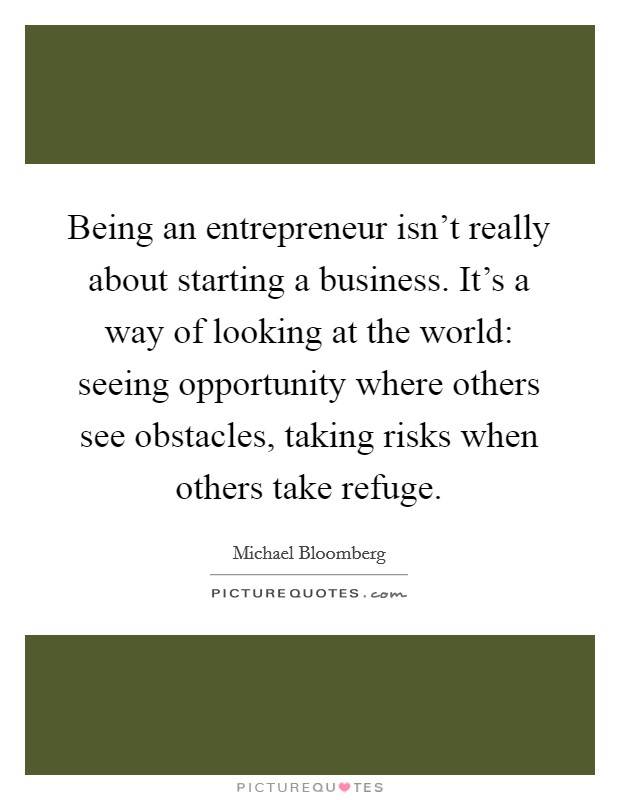 Being an entrepreneur isn't really about starting a business. It's a way of looking at the world: seeing opportunity where others see obstacles, taking risks when others take refuge. Picture Quote #1