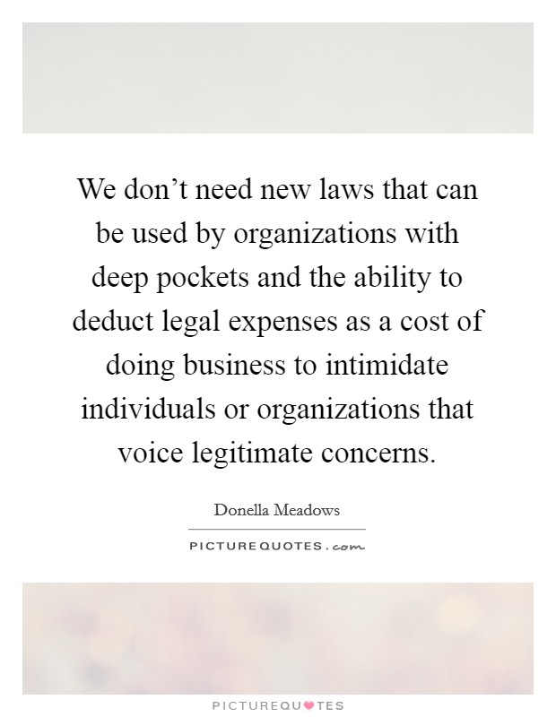 We don't need new laws that can be used by organizations with deep pockets and the ability to deduct legal expenses as a cost of doing business to intimidate individuals or organizations that voice legitimate concerns. Picture Quote #1