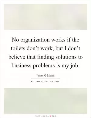 No organization works if the toilets don’t work, but I don’t believe that finding solutions to business problems is my job Picture Quote #1