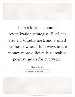 I am a local economic revitalization strategist. But I am also a TV/radio host, and a small business owner. I find ways to use money more efficiently to realize positive goals for everyone Picture Quote #1