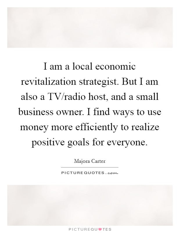 I am a local economic revitalization strategist. But I am also a TV/radio host, and a small business owner. I find ways to use money more efficiently to realize positive goals for everyone. Picture Quote #1