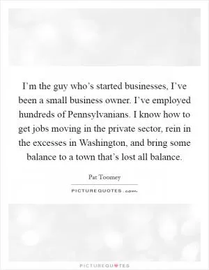 I’m the guy who’s started businesses, I’ve been a small business owner. I’ve employed hundreds of Pennsylvanians. I know how to get jobs moving in the private sector, rein in the excesses in Washington, and bring some balance to a town that’s lost all balance Picture Quote #1