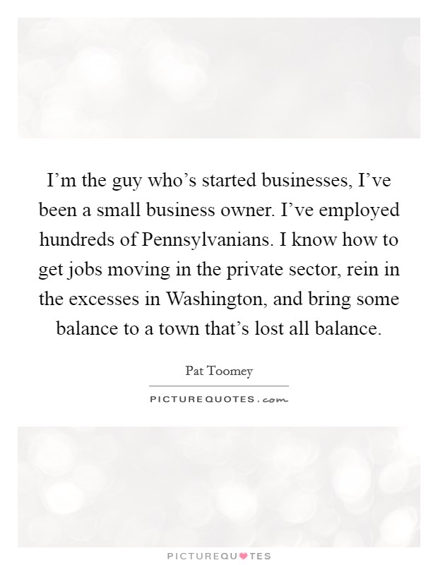 I'm the guy who's started businesses, I've been a small business owner. I've employed hundreds of Pennsylvanians. I know how to get jobs moving in the private sector, rein in the excesses in Washington, and bring some balance to a town that's lost all balance. Picture Quote #1