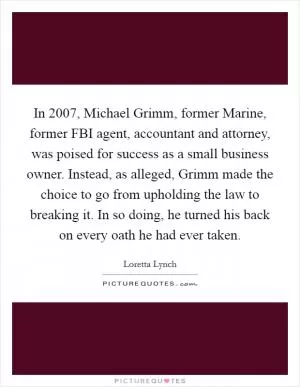 In 2007, Michael Grimm, former Marine, former FBI agent, accountant and attorney, was poised for success as a small business owner. Instead, as alleged, Grimm made the choice to go from upholding the law to breaking it. In so doing, he turned his back on every oath he had ever taken Picture Quote #1