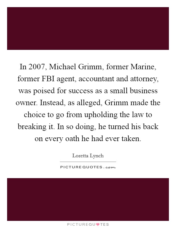 In 2007, Michael Grimm, former Marine, former FBI agent, accountant and attorney, was poised for success as a small business owner. Instead, as alleged, Grimm made the choice to go from upholding the law to breaking it. In so doing, he turned his back on every oath he had ever taken. Picture Quote #1