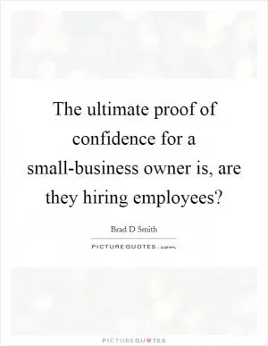 The ultimate proof of confidence for a small-business owner is, are they hiring employees? Picture Quote #1