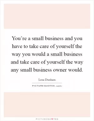 You’re a small business and you have to take care of yourself the way you would a small business and take care of yourself the way any small business owner would Picture Quote #1