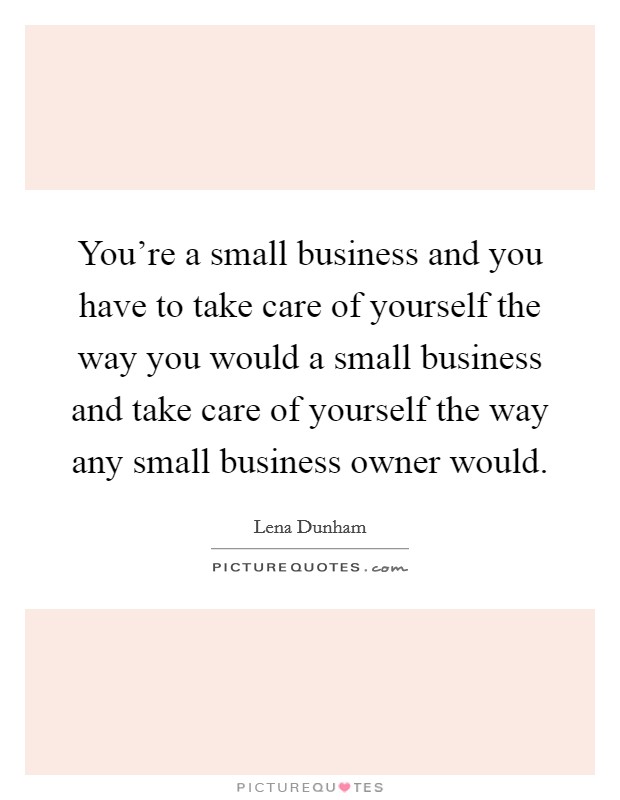 You're a small business and you have to take care of yourself the way you would a small business and take care of yourself the way any small business owner would. Picture Quote #1