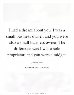 I had a dream about you. I was a small business owner, and you were also a small business owner. The difference was I was a sole proprietor, and you were a midget Picture Quote #1