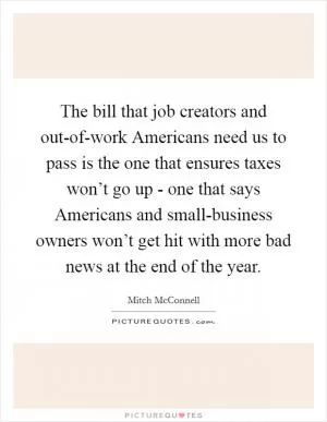 The bill that job creators and out-of-work Americans need us to pass is the one that ensures taxes won’t go up - one that says Americans and small-business owners won’t get hit with more bad news at the end of the year Picture Quote #1