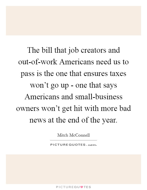 The bill that job creators and out-of-work Americans need us to pass is the one that ensures taxes won't go up - one that says Americans and small-business owners won't get hit with more bad news at the end of the year. Picture Quote #1