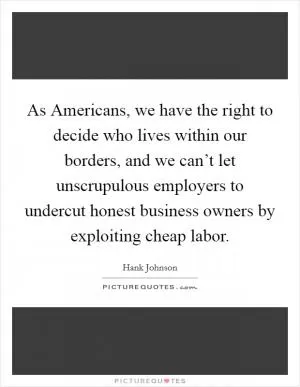 As Americans, we have the right to decide who lives within our borders, and we can’t let unscrupulous employers to undercut honest business owners by exploiting cheap labor Picture Quote #1