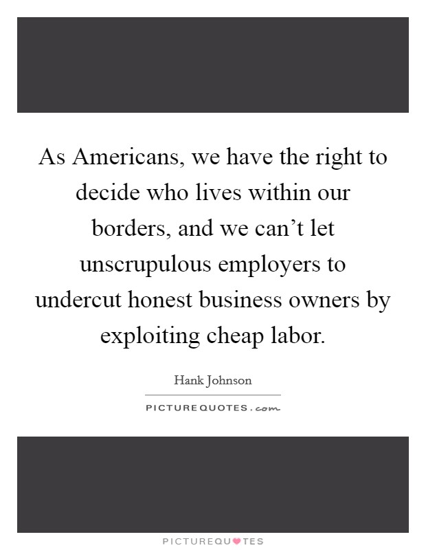 As Americans, we have the right to decide who lives within our borders, and we can't let unscrupulous employers to undercut honest business owners by exploiting cheap labor. Picture Quote #1