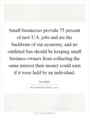 Small businesses provide 75 percent of new U.S. jobs and are the backbone of our economy, and no outdated ban should be keeping small business owners from collecting the same interest their money could earn if it were held by an individual Picture Quote #1