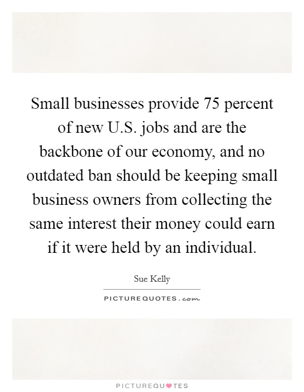 Small businesses provide 75 percent of new U.S. jobs and are the backbone of our economy, and no outdated ban should be keeping small business owners from collecting the same interest their money could earn if it were held by an individual. Picture Quote #1