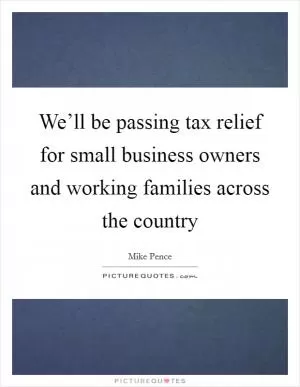 We’ll be passing tax relief for small business owners and working families across the country Picture Quote #1