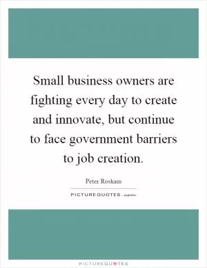 Small business owners are fighting every day to create and innovate, but continue to face government barriers to job creation Picture Quote #1