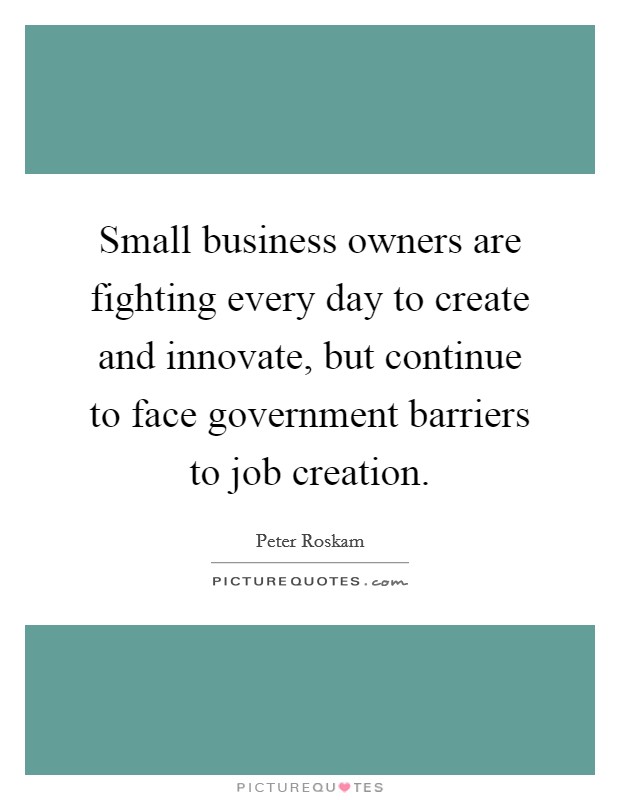 Small business owners are fighting every day to create and innovate, but continue to face government barriers to job creation. Picture Quote #1