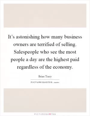 It’s astonishing how many business owners are terrified of selling. Salespeople who see the most people a day are the highest paid regardless of the economy Picture Quote #1