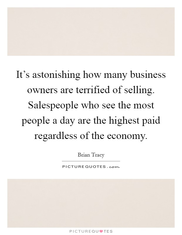 It's astonishing how many business owners are terrified of selling. Salespeople who see the most people a day are the highest paid regardless of the economy. Picture Quote #1