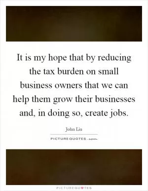 It is my hope that by reducing the tax burden on small business owners that we can help them grow their businesses and, in doing so, create jobs Picture Quote #1