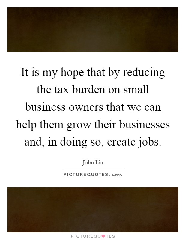 It is my hope that by reducing the tax burden on small business owners that we can help them grow their businesses and, in doing so, create jobs. Picture Quote #1