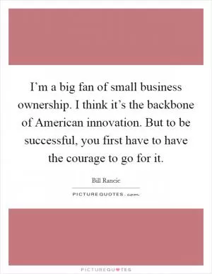 I’m a big fan of small business ownership. I think it’s the backbone of American innovation. But to be successful, you first have to have the courage to go for it Picture Quote #1