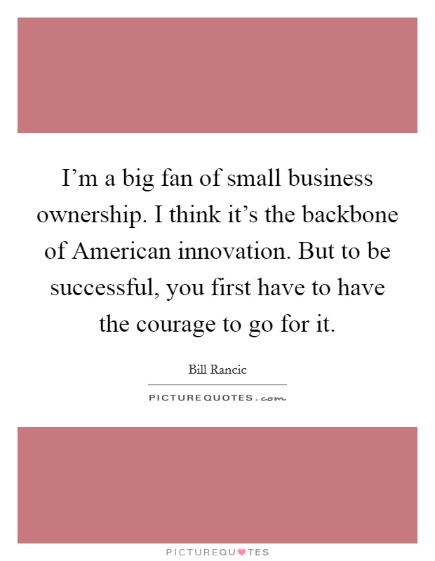 I'm a big fan of small business ownership. I think it's the backbone of American innovation. But to be successful, you first have to have the courage to go for it. Picture Quote #1