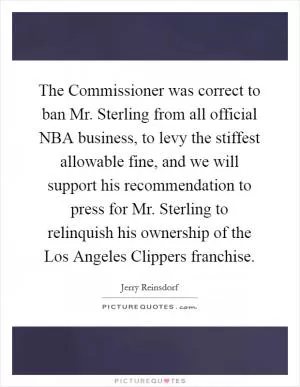 The Commissioner was correct to ban Mr. Sterling from all official NBA business, to levy the stiffest allowable fine, and we will support his recommendation to press for Mr. Sterling to relinquish his ownership of the Los Angeles Clippers franchise Picture Quote #1