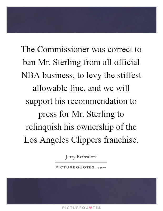 The Commissioner was correct to ban Mr. Sterling from all official NBA business, to levy the stiffest allowable fine, and we will support his recommendation to press for Mr. Sterling to relinquish his ownership of the Los Angeles Clippers franchise. Picture Quote #1