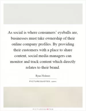 As social is where consumers’ eyeballs are, businesses must take ownership of their online company profiles. By providing their customers with a place to share content, social media managers can monitor and track content which directly relates to their brand Picture Quote #1