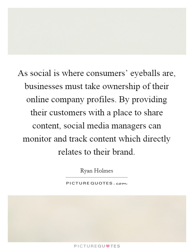 As social is where consumers' eyeballs are, businesses must take ownership of their online company profiles. By providing their customers with a place to share content, social media managers can monitor and track content which directly relates to their brand. Picture Quote #1