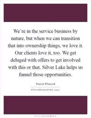 We’re in the service business by nature, but when we can transition that into ownership things, we love it. Our clients love it, too. We get deluged with offers to get involved with this or that. Silver Lake helps us funnel those opportunities Picture Quote #1