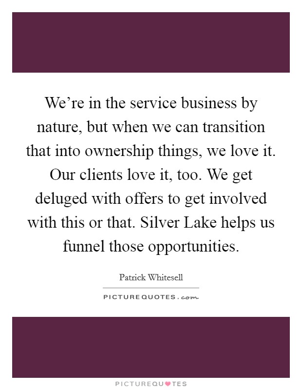We're in the service business by nature, but when we can transition that into ownership things, we love it. Our clients love it, too. We get deluged with offers to get involved with this or that. Silver Lake helps us funnel those opportunities. Picture Quote #1
