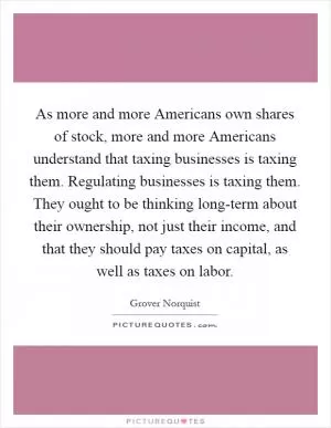 As more and more Americans own shares of stock, more and more Americans understand that taxing businesses is taxing them. Regulating businesses is taxing them. They ought to be thinking long-term about their ownership, not just their income, and that they should pay taxes on capital, as well as taxes on labor Picture Quote #1