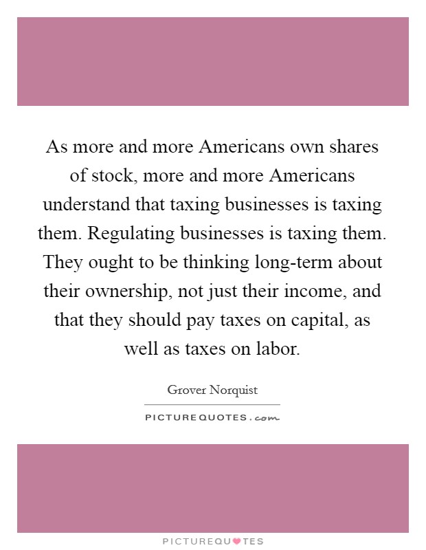 As more and more Americans own shares of stock, more and more Americans understand that taxing businesses is taxing them. Regulating businesses is taxing them. They ought to be thinking long-term about their ownership, not just their income, and that they should pay taxes on capital, as well as taxes on labor. Picture Quote #1