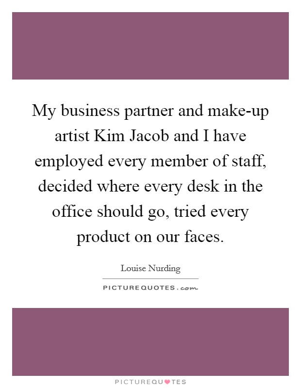 My business partner and make-up artist Kim Jacob and I have employed every member of staff, decided where every desk in the office should go, tried every product on our faces. Picture Quote #1