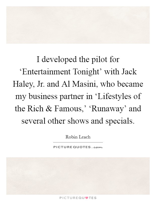 I developed the pilot for ‘Entertainment Tonight' with Jack Haley, Jr. and Al Masini, who became my business partner in ‘Lifestyles of the Rich and Famous,' ‘Runaway' and several other shows and specials. Picture Quote #1