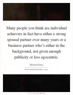 Many people you think are individual achievers in fact have either a strong spousal partner over many years or a business partner who’s either in the background, not given enough publicity or less egocentric Picture Quote #1
