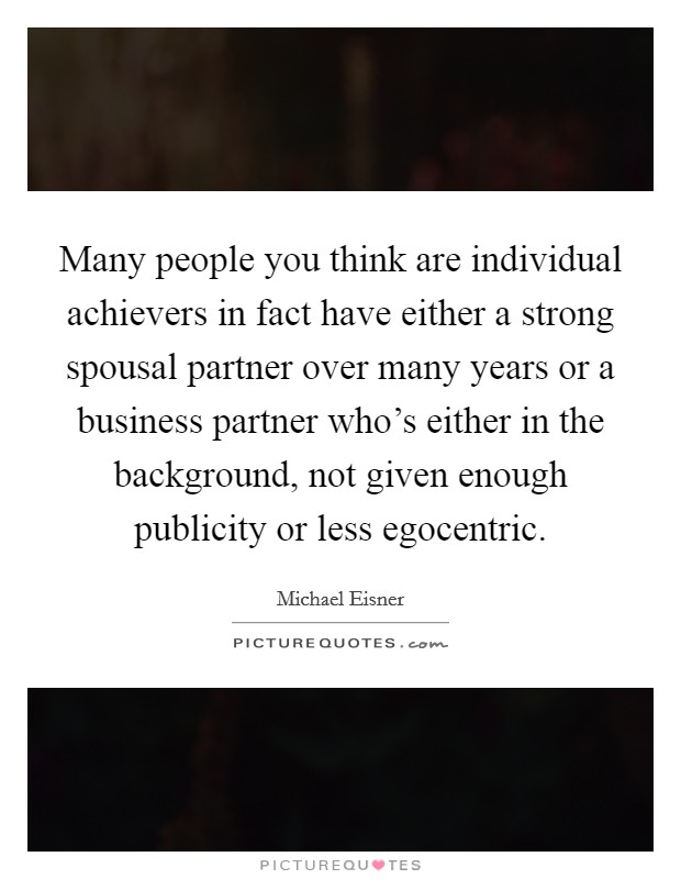 Many people you think are individual achievers in fact have either a strong spousal partner over many years or a business partner who's either in the background, not given enough publicity or less egocentric. Picture Quote #1