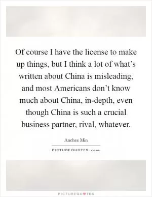 Of course I have the license to make up things, but I think a lot of what’s written about China is misleading, and most Americans don’t know much about China, in-depth, even though China is such a crucial business partner, rival, whatever Picture Quote #1