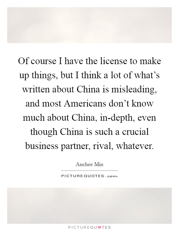 Of course I have the license to make up things, but I think a lot of what's written about China is misleading, and most Americans don't know much about China, in-depth, even though China is such a crucial business partner, rival, whatever. Picture Quote #1