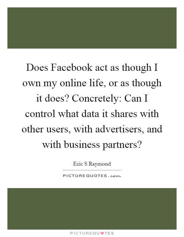 Does Facebook act as though I own my online life, or as though it does? Concretely: Can I control what data it shares with other users, with advertisers, and with business partners? Picture Quote #1