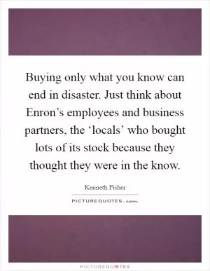 Buying only what you know can end in disaster. Just think about Enron’s employees and business partners, the ‘locals’ who bought lots of its stock because they thought they were in the know Picture Quote #1