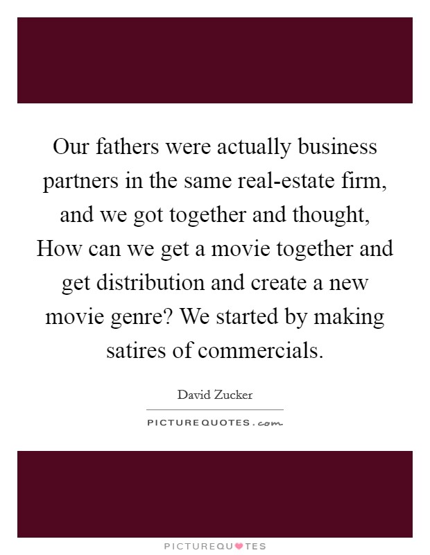 Our fathers were actually business partners in the same real-estate firm, and we got together and thought, How can we get a movie together and get distribution and create a new movie genre? We started by making satires of commercials. Picture Quote #1