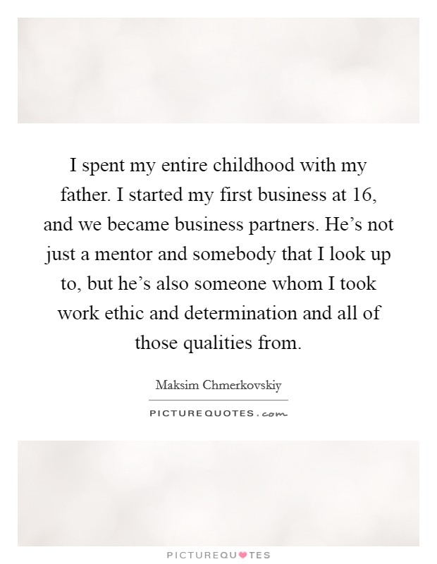 I spent my entire childhood with my father. I started my first business at 16, and we became business partners. He's not just a mentor and somebody that I look up to, but he's also someone whom I took work ethic and determination and all of those qualities from. Picture Quote #1