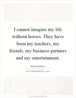 I cannot imagine my life without horses. They have been my teachers, my friends, my business partners and my entertainment Picture Quote #1
