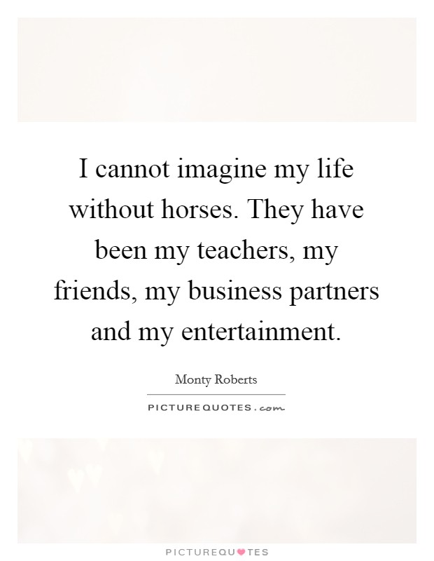 I cannot imagine my life without horses. They have been my teachers, my friends, my business partners and my entertainment. Picture Quote #1